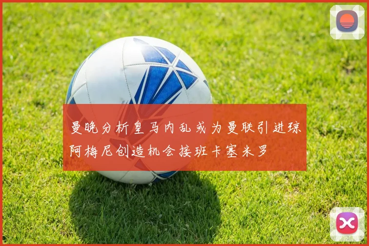 曼晚分析皇马内乱或为曼联引进琼阿梅尼创造机会接班卡塞米罗