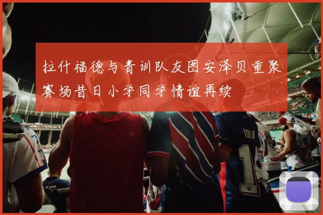 拉什福德与青训队友图安泽贝重聚赛场昔日小学同学情谊再续