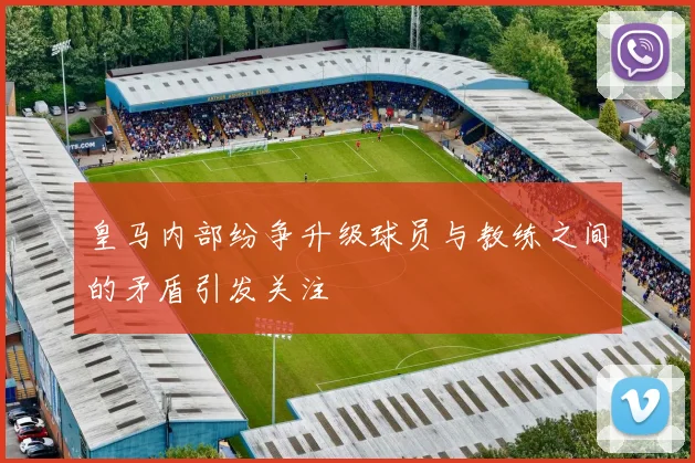 皇马内部纷争升级球员与教练之间的矛盾引发关注