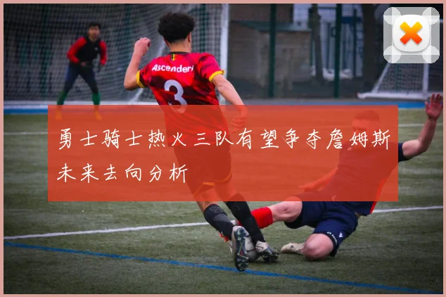 勇士骑士热火三队有望争夺詹姆斯未来去向分析