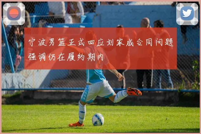 宁波男篮正式回应刘家成合同问题强调仍在履约期内