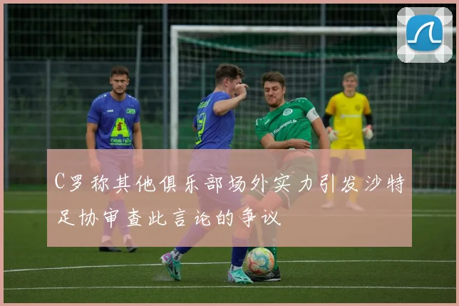 C罗称其他俱乐部场外实力引发沙特足协审查此言论的争议