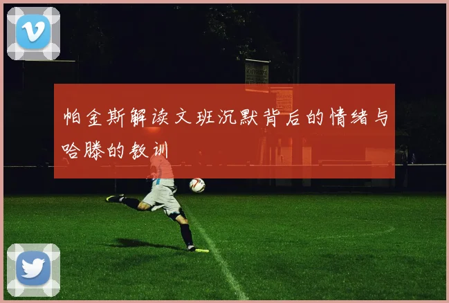 帕金斯解读文班沉默背后的情绪与哈滕的教训