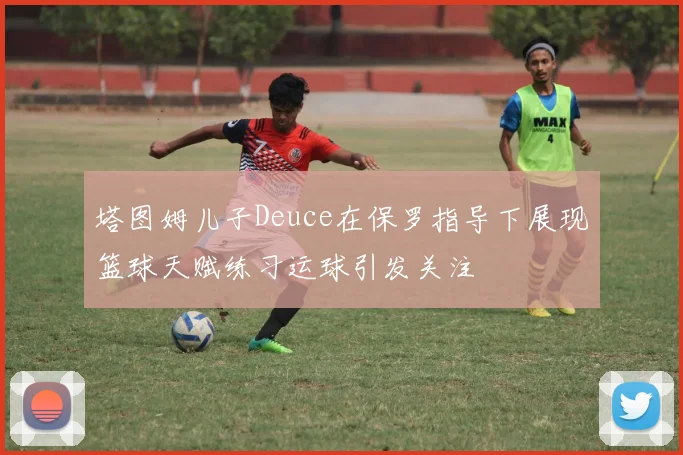 塔图姆儿子Deuce在保罗指导下展现篮球天赋练习运球引发关注