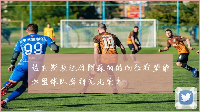 佐利斯表达对阿森纳的向往希望能加盟球队感到无比荣幸