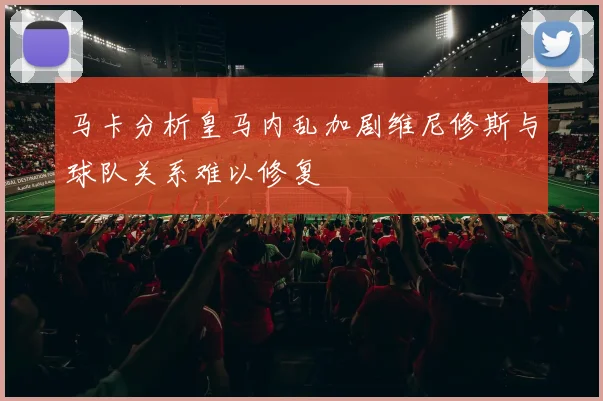 马卡分析皇马内乱加剧维尼修斯与球队关系难以修复