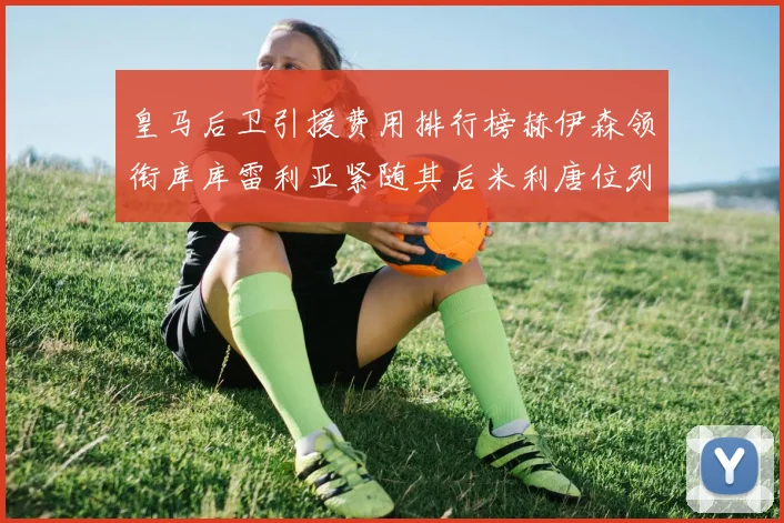 皇马后卫引援费用排行榜赫伊森领衔库库雷利亚紧随其后米利唐位列第三