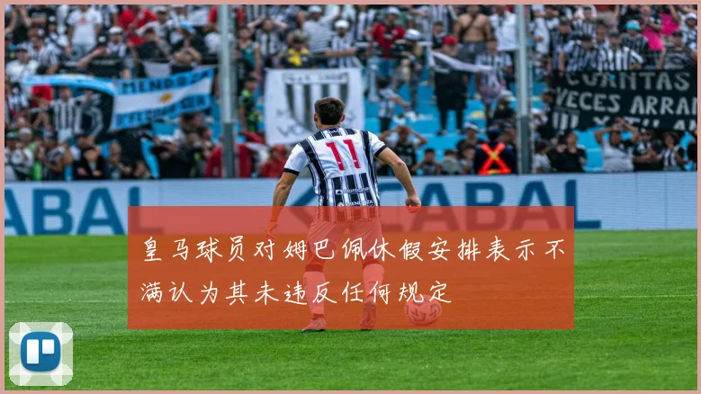 皇马球员对姆巴佩休假安排表示不满认为其未违反任何规定