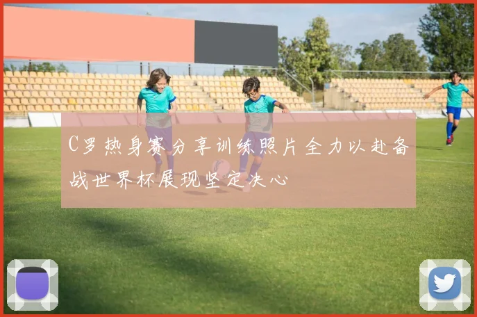 C罗热身赛分享训练照片全力以赴备战世界杯展现坚定决心